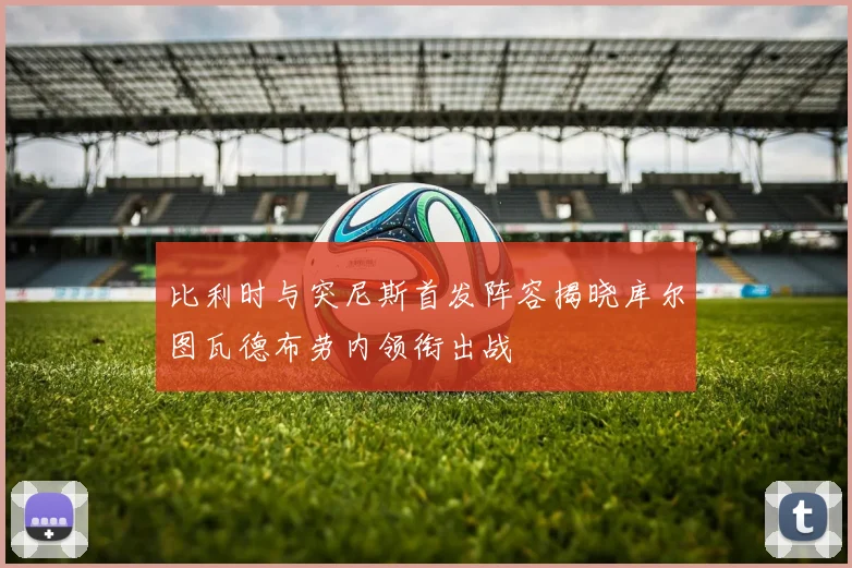 比利时与突尼斯首发阵容揭晓库尔图瓦德布劳内领衔出战