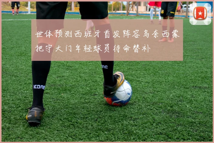 世体预测西班牙首发阵容乌奈西蒙把守大门年轻球员待命替补