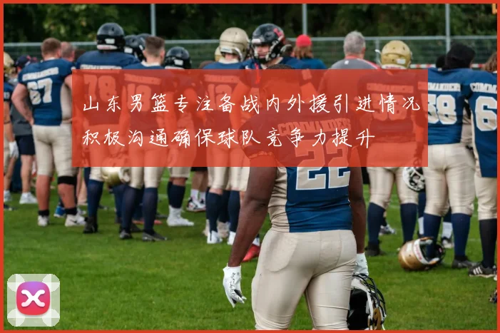 山东男篮专注备战内外援引进情况积极沟通确保球队竞争力提升