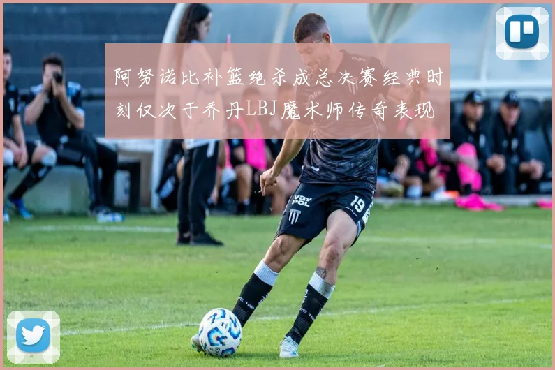 阿努诺比补篮绝杀成总决赛经典时刻仅次于乔丹LBJ魔术师传奇表现