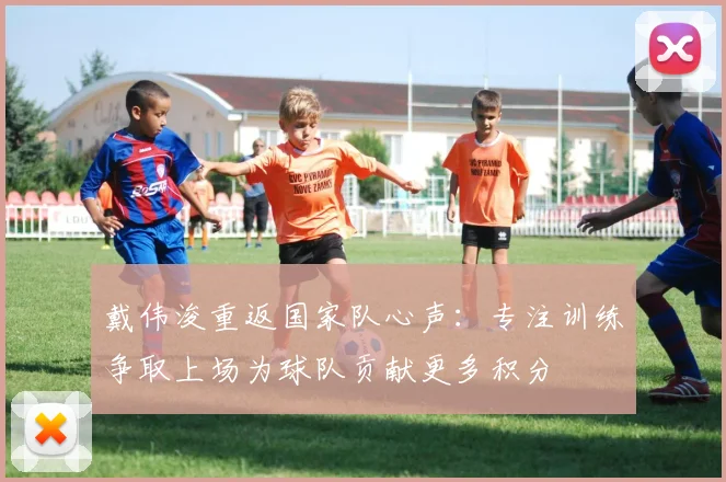 戴伟浚重返国家队心声：专注训练争取上场为球队贡献更多积分