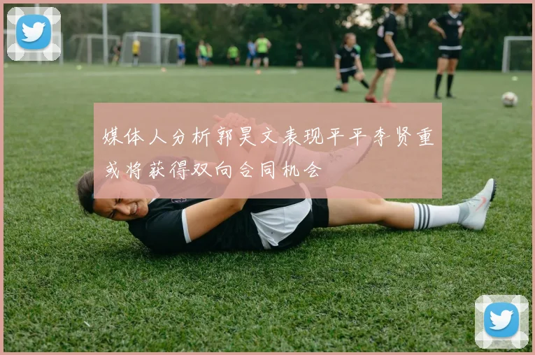 媒体人分析郭昊文表现平平李贤重或将获得双向合同机会