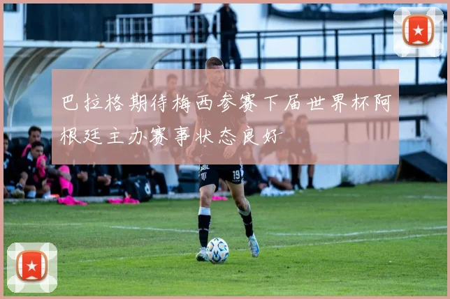 巴拉格期待梅西参赛下届世界杯阿根廷主办赛事状态良好