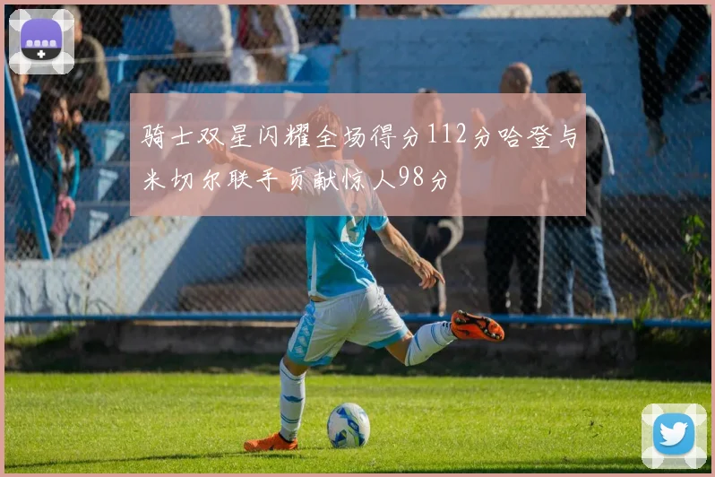 骑士双星闪耀全场得分112分哈登与米切尔联手贡献惊人98分