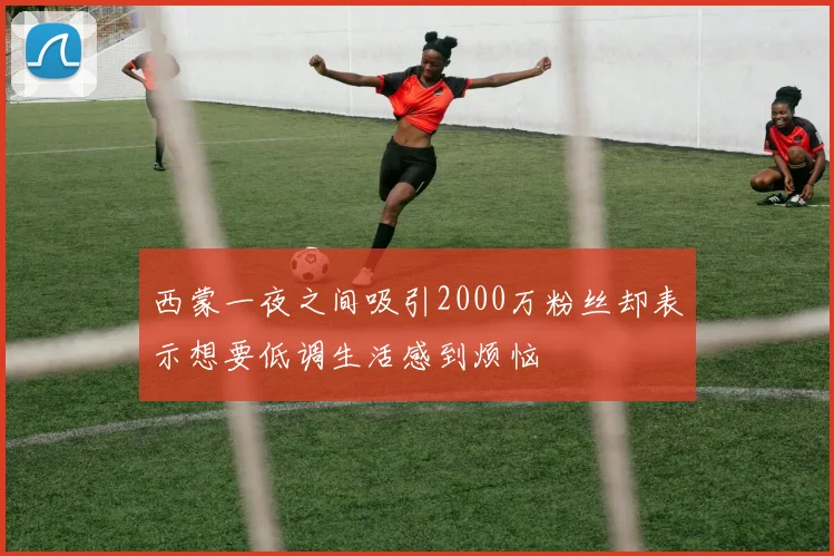 西蒙一夜之间吸引2000万粉丝却表示想要低调生活感到烦恼