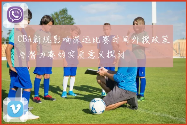CBA新规影响深远比赛时间外援政策与潜力赛的实质意义探讨