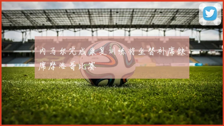 内马尔完成康复训练将坐替补席缺席摩洛哥比赛