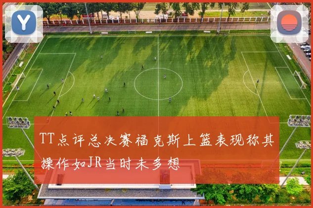 TT点评总决赛福克斯上篮表现称其操作如JR当时未多想