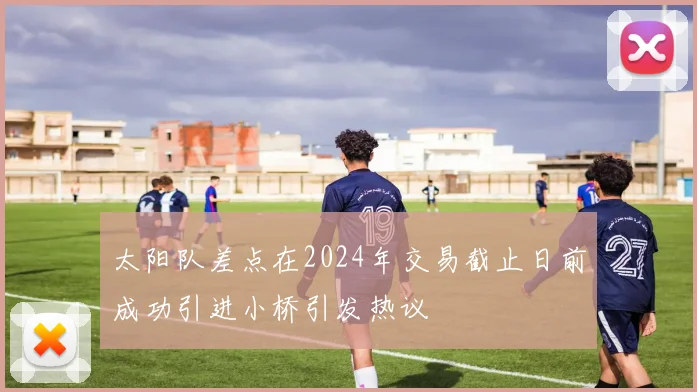 太阳队差点在2024年交易截止日前成功引进小桥引发热议