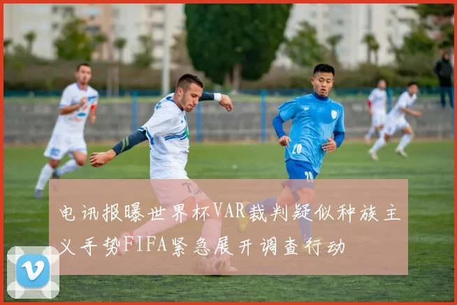 电讯报曝世界杯VAR裁判疑似种族主义手势FIFA紧急展开调查行动