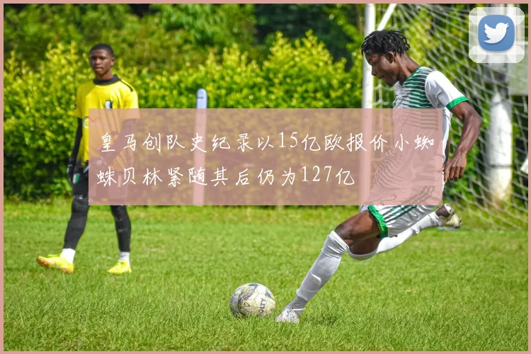 皇马创队史纪录以15亿欧报价小蜘蛛贝林紧随其后仍为127亿