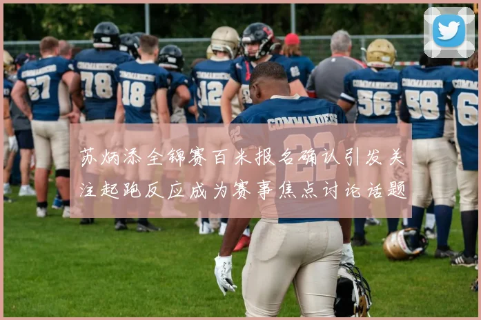 苏炳添全锦赛百米报名确认引发关注起跑反应成为赛事焦点讨论话题